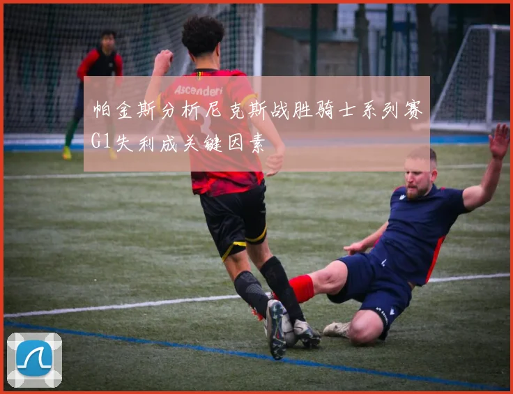 帕金斯分析尼克斯战胜骑士系列赛G1失利成关键因素