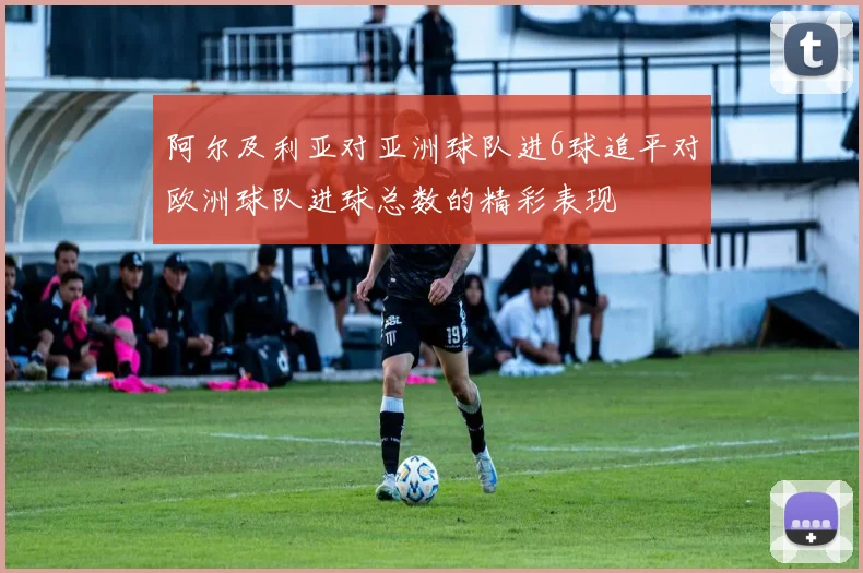 阿尔及利亚对亚洲球队进6球追平对欧洲球队进球总数的精彩表现