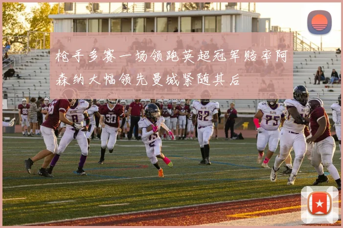 枪手多赛一场领跑英超冠军赔率阿森纳大幅领先曼城紧随其后