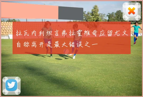 拉瓦内利坦言弗拉霍维奇应留尤文自称离开是最大错误之一