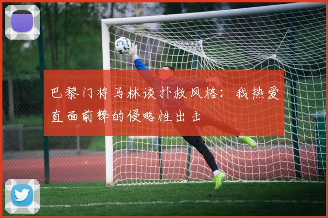 巴黎门将马林谈扑救风格：我热爱直面前锋的侵略性出击