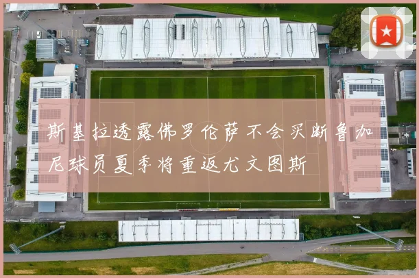 斯基拉透露佛罗伦萨不会买断鲁加尼球员夏季将重返尤文图斯