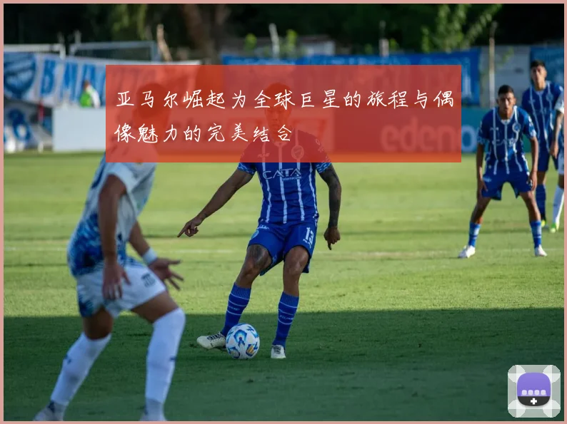 亚马尔崛起为全球巨星的旅程与偶像魅力的完美结合