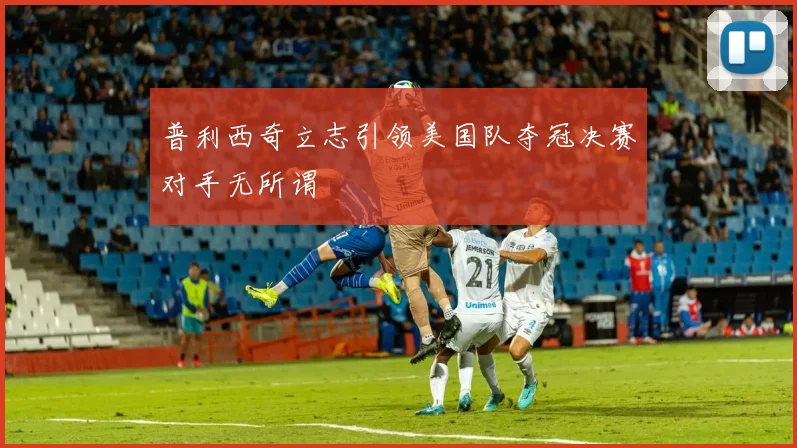 普利西奇立志引领美国队夺冠决赛对手无所谓