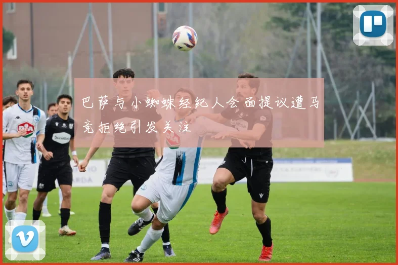 巴萨与小蜘蛛经纪人会面提议遭马竞拒绝引发关注