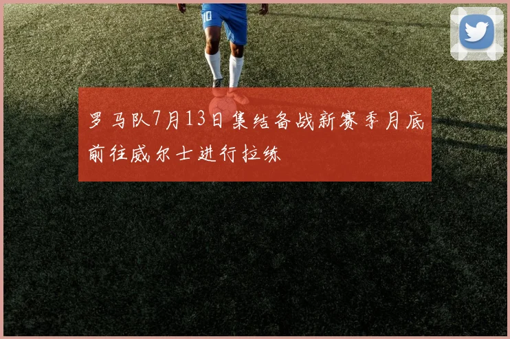 罗马队7月13日集结备战新赛季月底前往威尔士进行拉练