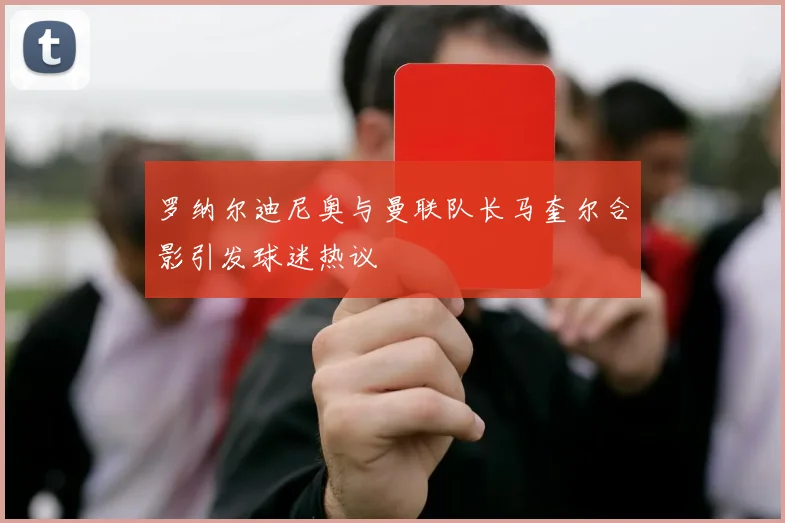 罗纳尔迪尼奥与曼联队长马奎尔合影引发球迷热议