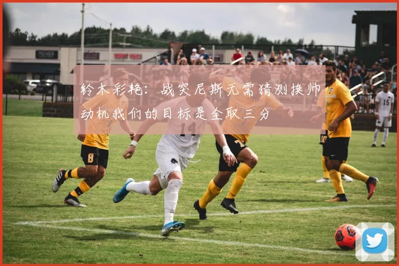 铃木彩艳：战突尼斯无需猜测换帅动机我们的目标是全取三分