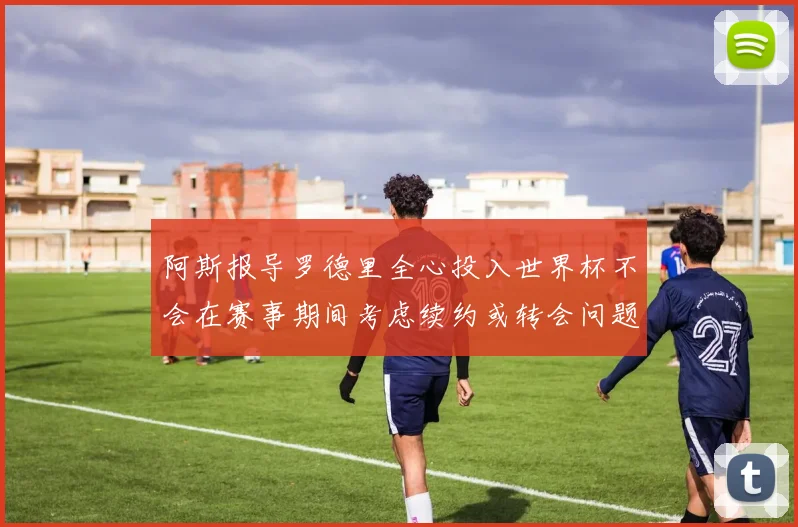 阿斯报导罗德里全心投入世界杯不会在赛事期间考虑续约或转会问题