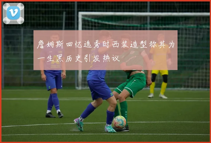 詹姆斯回忆选秀时西装造型称其为一生黑历史引发热议