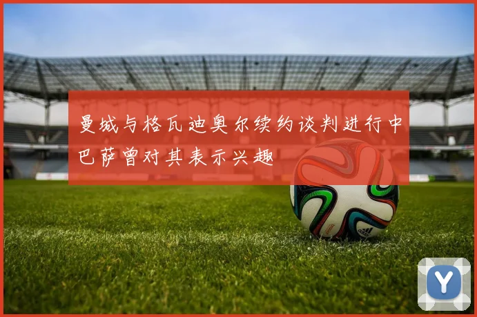 曼城与格瓦迪奥尔续约谈判进行中巴萨曾对其表示兴趣