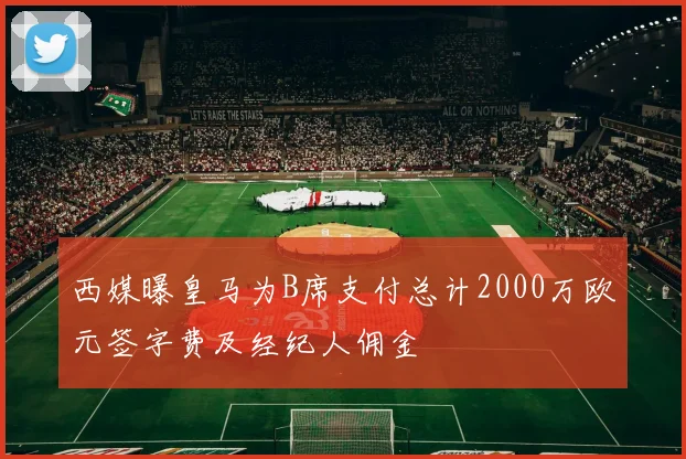 西媒曝皇马为B席支付总计2000万欧元签字费及经纪人佣金