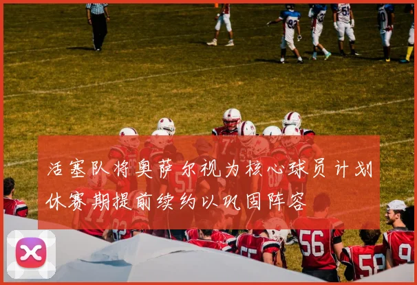 活塞队将奥萨尔视为核心球员计划休赛期提前续约以巩固阵容