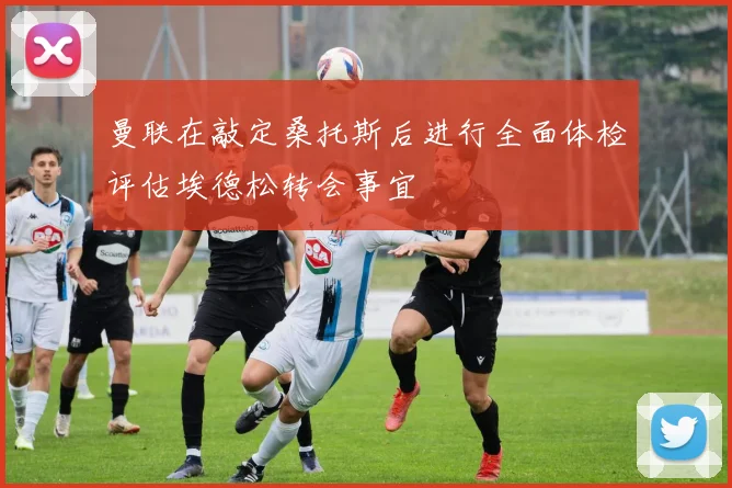 曼联在敲定桑托斯后进行全面体检评估埃德松转会事宜